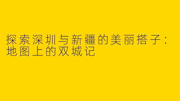 探索深圳与新疆的美丽搭子：地图上的双城记