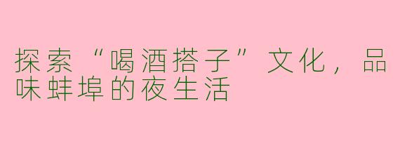 探索“喝酒搭子”文化，品味蚌埠的夜生活