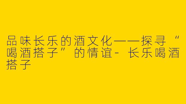 品味长乐的酒文化——探寻“喝酒搭子”的情谊-长乐喝酒搭子