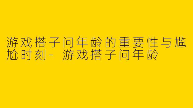 游戏搭子问年龄的重要性与尴尬时刻-游戏搭子问年龄
