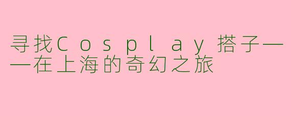 寻找Cosplay搭子——在上海的奇幻之旅
