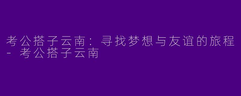 考公搭子云南：寻找梦想与友谊的旅程
