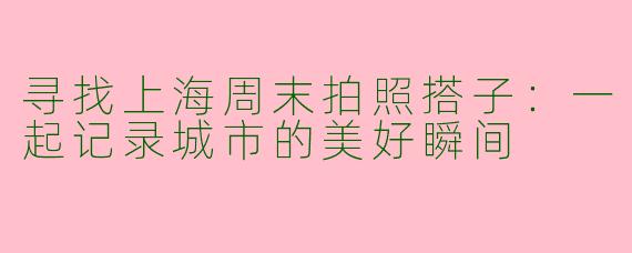 寻找上海周末拍照搭子:一起记录城市的美好瞬间