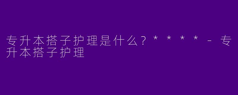专升本搭子护理是什么？****