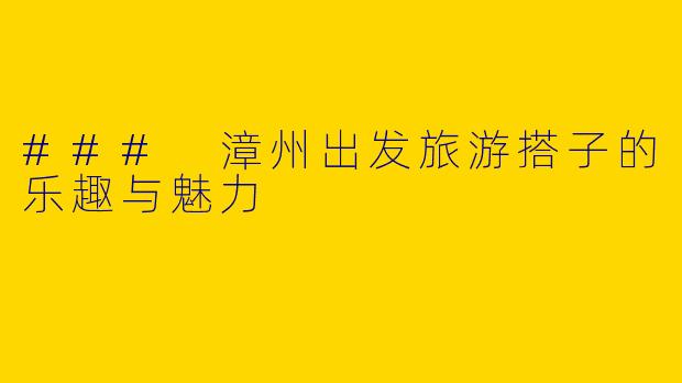 ### 漳州出发旅游搭子的乐趣与魅力