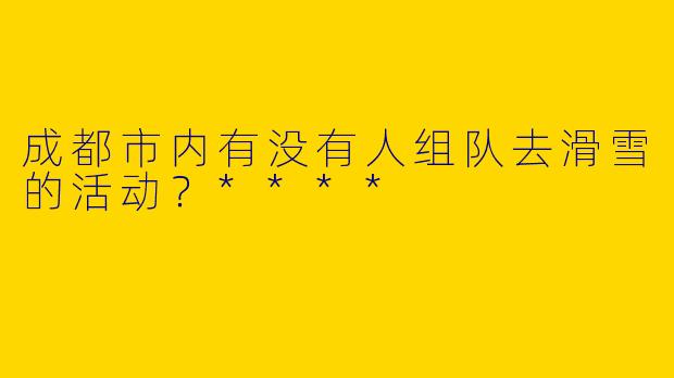 成都市内有没有人组队去滑雪的活动？****