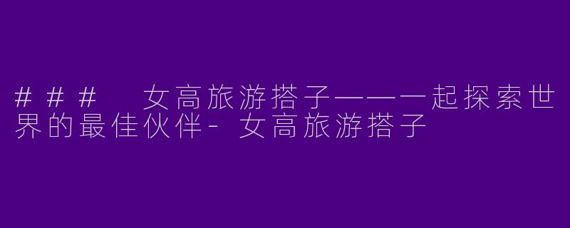 ### 女高旅游搭子——一起探索世界的最佳伙伴