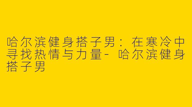 哈尔滨健身搭子男：在寒冷中寻找热情与力量-哈尔滨健身搭子男