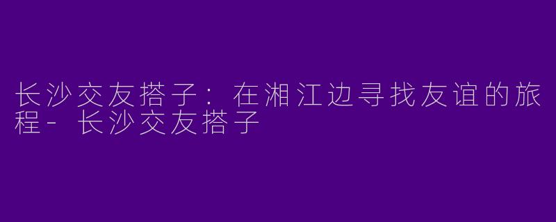 长沙交友搭子：在湘江边寻找友谊的旅程-长沙交友搭子