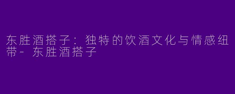 东胜酒搭子：独特的饮酒文化与情感纽带-东胜酒搭子