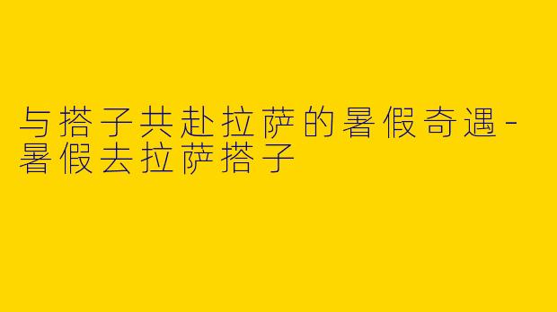 与搭子共赴拉萨的暑假奇遇-暑假去拉萨搭子