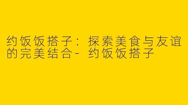 约饭饭搭子:探索美食与友谊的完美结合