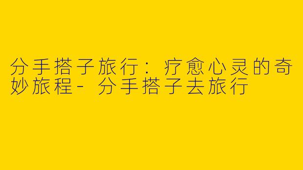 分手搭子旅行:疗愈心灵的奇妙旅程