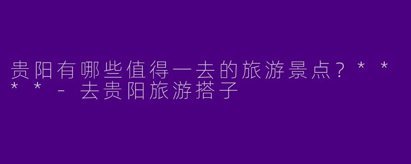 贵阳有哪些值得一去的旅游景点?****