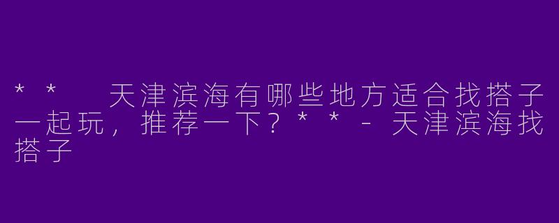 ** 天津滨海有哪些地方适合找搭子一起玩，推荐一下？**
