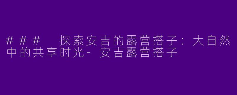 ### 探索安吉的露营搭子：大自然中的共享时光-安吉露营搭子