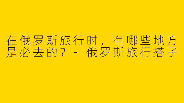 在俄罗斯旅行时，有哪些地方是必去的？