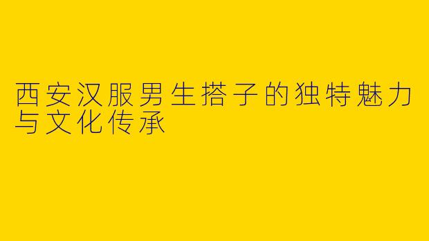 西安汉服男生搭子的独特魅力与文化传承