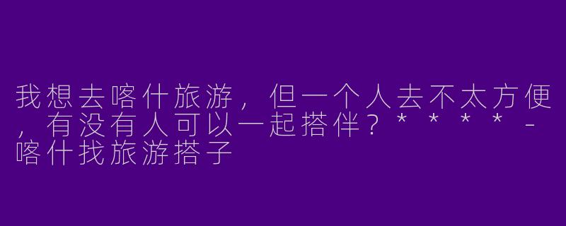 我想去喀什旅游，但一个人去不太方便，有没有人可以一起搭伴？****