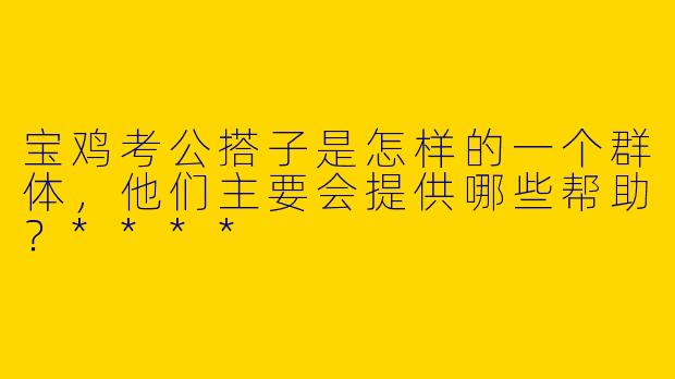 宝鸡考公搭子是怎样的一个群体，他们主要会提供哪些帮助？****