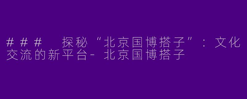 ### 探秘“北京国博搭子”：文化交流的新平台-北京国博搭子
