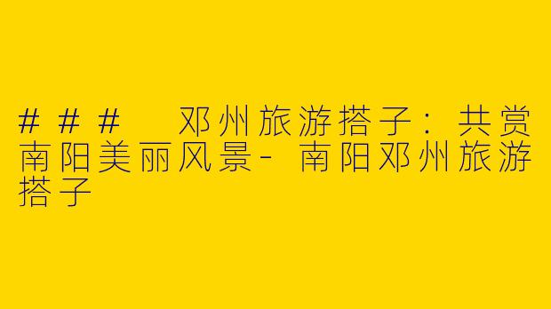 ### 邓州旅游搭子：共赏南阳美丽风景-南阳邓州旅游搭子