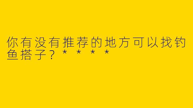 你有没有推荐的地方可以找钓鱼搭子?****