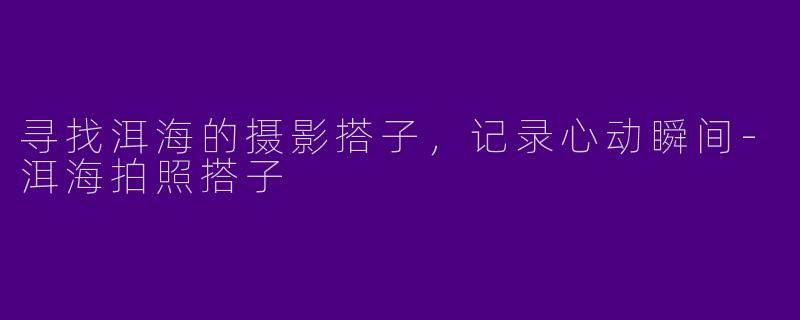 寻找洱海的摄影搭子，记录心动瞬间-洱海拍照搭子