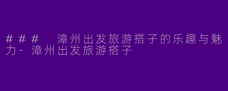 ### 漳州出发旅游搭子的乐趣与魅力-漳州出发旅游搭子