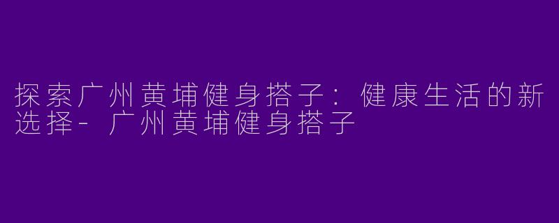 探索广州黄埔健身搭子:健康生活的新选择