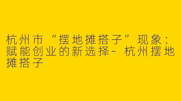 杭州市“摆地摊搭子”现象：赋能创业的新选择-杭州摆地摊搭子