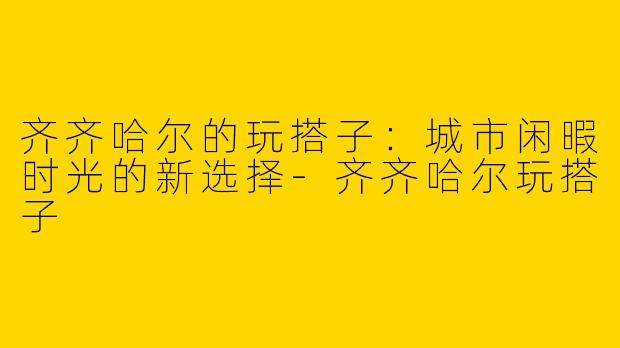 齐齐哈尔的玩搭子：城市闲暇时光的新选择-齐齐哈尔玩搭子