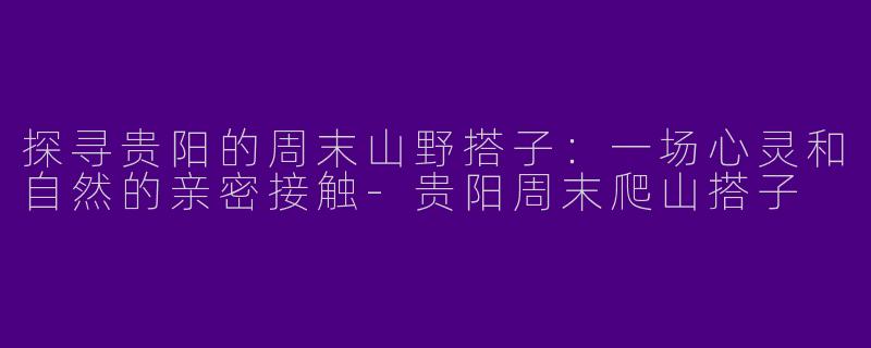 探寻贵阳的周末山野搭子：一场心灵和自然的亲密接触-贵阳周末爬山搭子