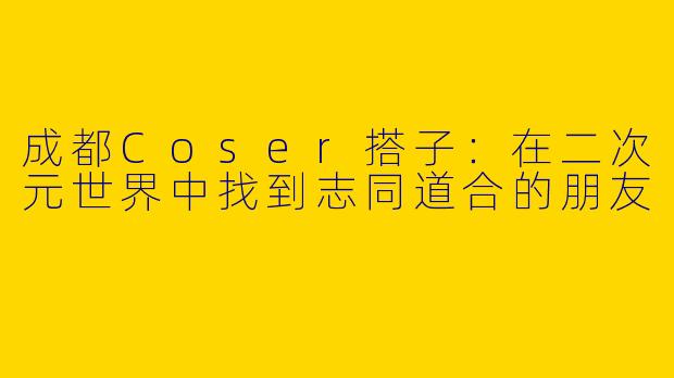 成都Coser搭子：在二次元世界中找到志同道合的朋友
