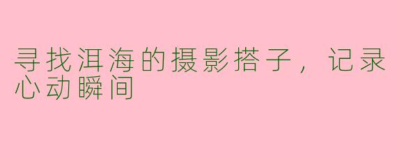 寻找洱海的摄影搭子，记录心动瞬间
