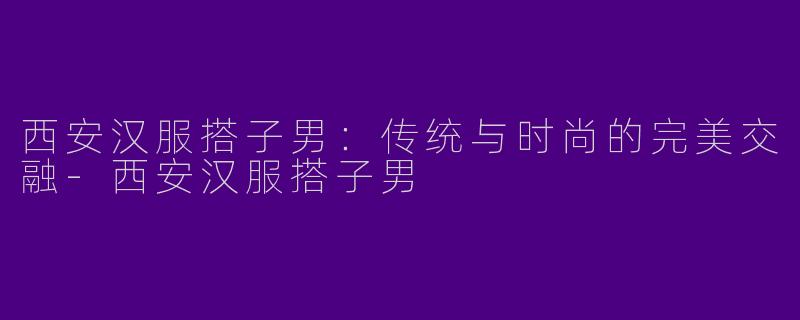 西安汉服搭子男:传统与时尚的完美交融