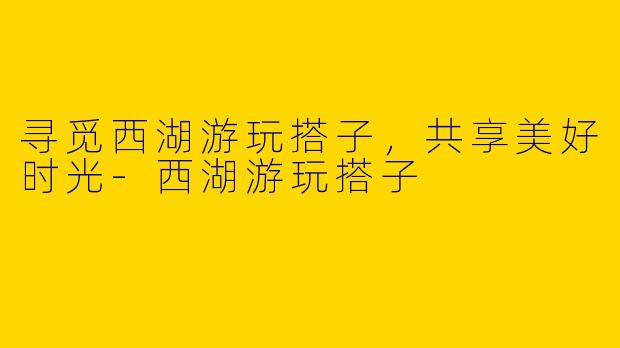 寻觅西湖游玩搭子,共享美好时光