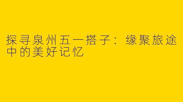 探寻泉州五一搭子：缘聚旅途中的美好记忆