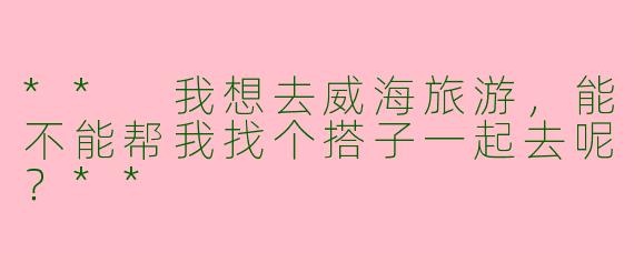 ** 我想去威海旅游,能不能帮我找个搭子一起去呢?**