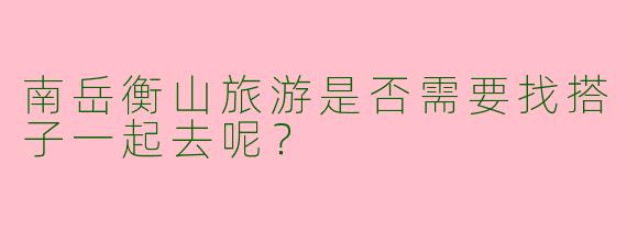 南岳衡山旅游是否需要找搭子一起去呢?