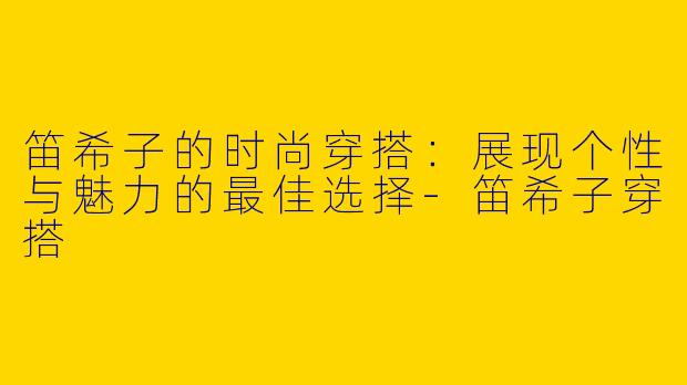 笛希子的时尚穿搭：展现个性与魅力的最佳选择-笛希子穿搭