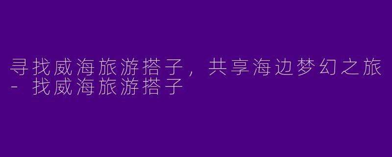 寻找威海旅游搭子，共享海边梦幻之旅