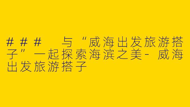 ### 与“威海出发旅游搭子”一起探索海滨之美-威海出发旅游搭子