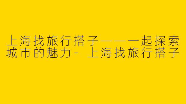 上海找旅行搭子——一起探索城市的魅力-上海找旅行搭子