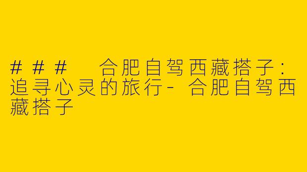 ### 合肥自驾西藏搭子：追寻心灵的旅行-合肥自驾西藏搭子