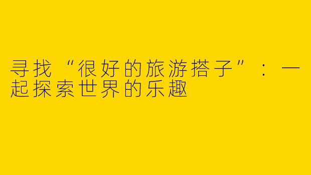 寻找“很好的旅游搭子”:一起探索世界的乐趣