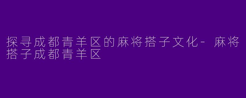 探寻成都青羊区的麻将搭子文化-麻将搭子成都青羊区