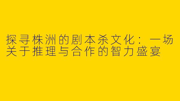 探寻株洲的剧本杀文化：一场关于推理与合作的智力盛宴