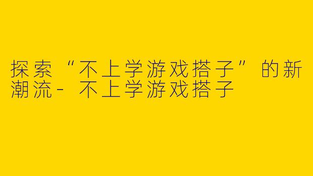 探索“不上学游戏搭子”的新潮流