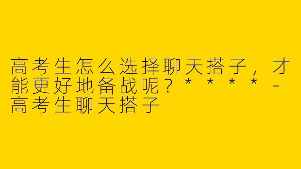 高考生怎么选择聊天搭子,才能更好地备战呢?****